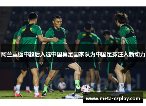 阿兰重返中超后入选中国男足国家队为中国足球注入新动力